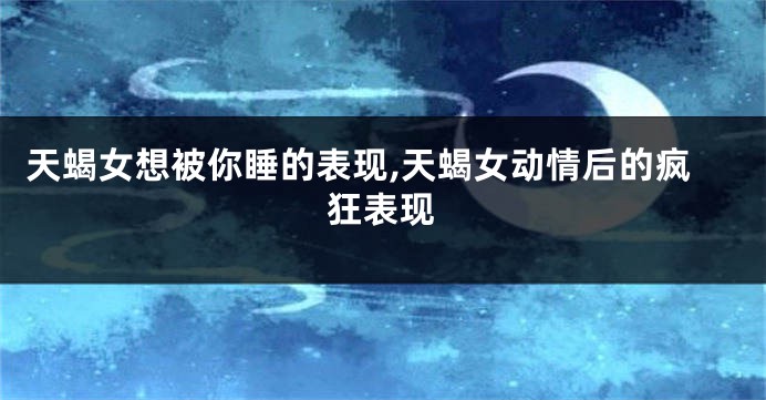 天蝎女想被你睡的表现,天蝎女动情后的疯狂表现