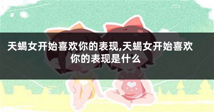 天蝎女开始喜欢你的表现,天蝎女开始喜欢你的表现是什么