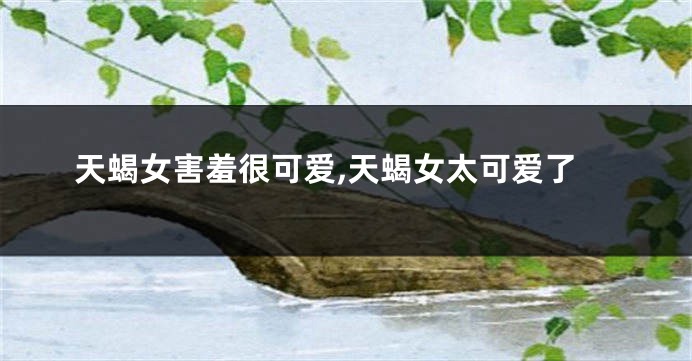 天蝎女害羞很可爱,天蝎女太可爱了