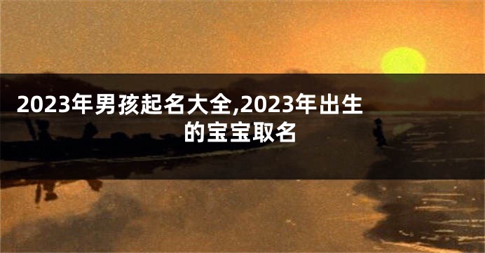 2023年男孩起名大全,2023年出生的宝宝取名