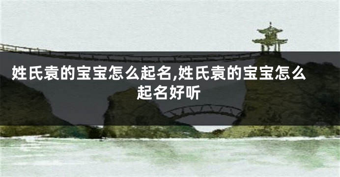 姓氏袁的宝宝怎么起名,姓氏袁的宝宝怎么起名好听