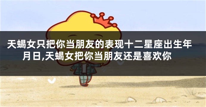 天蝎女只把你当朋友的表现十二星座出生年月日,天蝎女把你当朋友还是喜欢你