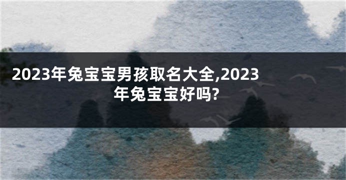 2023年兔宝宝男孩取名大全,2023年兔宝宝好吗?