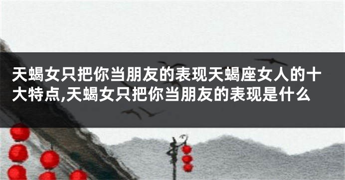天蝎女只把你当朋友的表现天蝎座女人的十大特点,天蝎女只把你当朋友的表现是什么