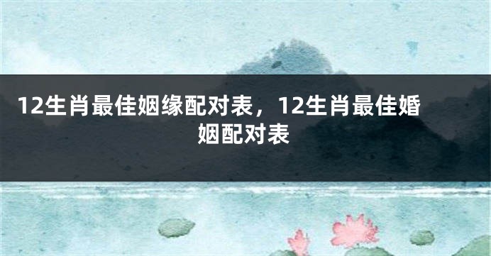 12生肖最佳姻缘配对表,12生肖最佳婚姻配对表