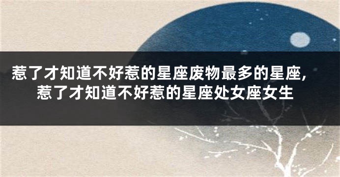 惹了才知道不好惹的星座废物最多的星座,惹了才知道不好惹的星座处女座女生