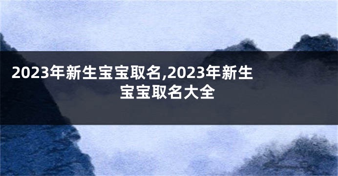 2023年新生宝宝取名,2023年新生宝宝取名大全