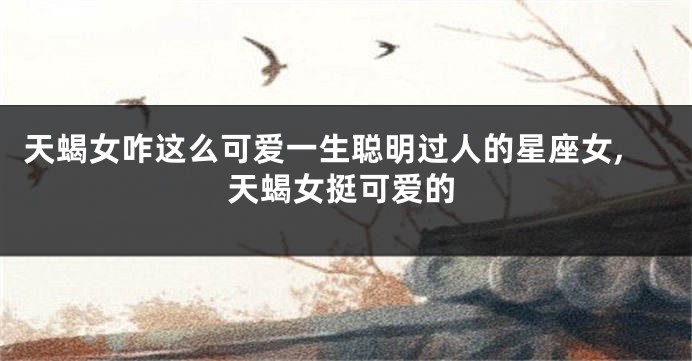 天蝎女咋这么可爱一生聪明过人的星座女,天蝎女挺可爱的
