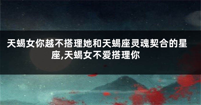 天蝎女你越不搭理她和天蝎座灵魂契合的星座,天蝎女不爱搭理你