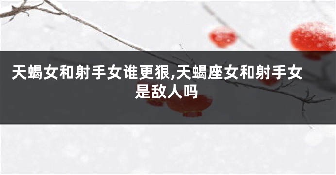 天蝎女和射手女谁更狠,天蝎座女和射手女是敌人吗