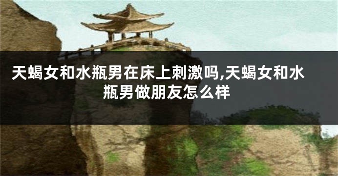 天蝎女和水瓶男在床上刺激吗,天蝎女和水瓶男做朋友怎么样