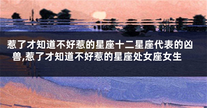 惹了才知道不好惹的星座十二星座代表的凶兽,惹了才知道不好惹的星座处女座女生