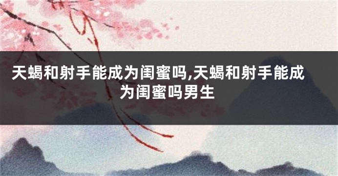 天蝎和射手能成为闺蜜吗,天蝎和射手能成为闺蜜吗男生