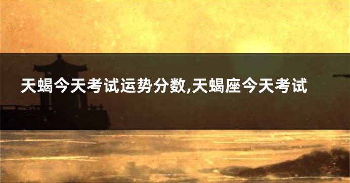 天蝎今天考试运势分数,天蝎座今天考试