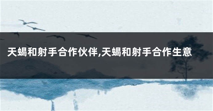 天蝎和射手合作伙伴,天蝎和射手合作生意
