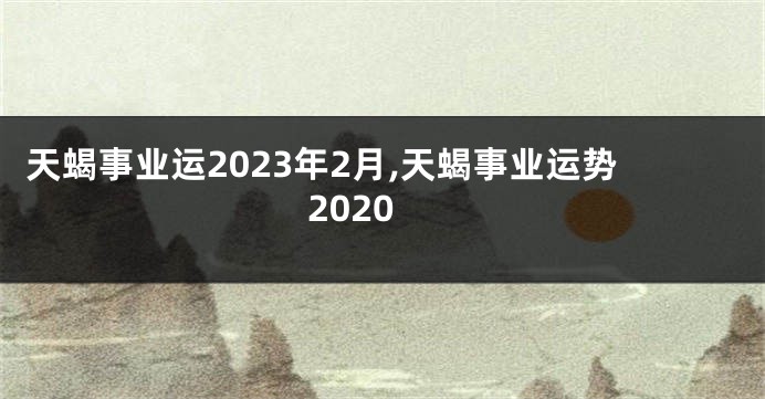 天蝎事业运2023年2月,天蝎事业运势2020