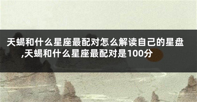 天蝎和什么星座最配对怎么解读自己的星盘,天蝎和什么星座最配对是100分