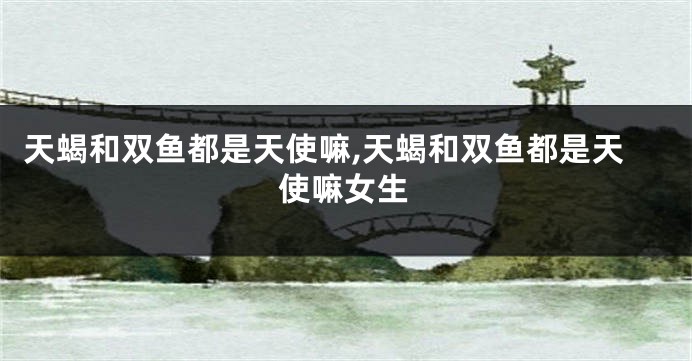 天蝎和双鱼都是天使嘛,天蝎和双鱼都是天使嘛女生