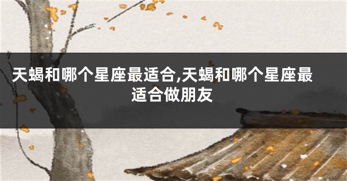 天蝎和哪个星座最适合,天蝎和哪个星座最适合做朋友