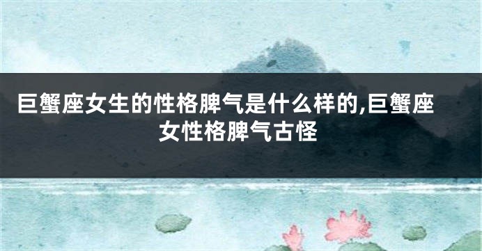 巨蟹座女生的性格脾气是什么样的,巨蟹座女性格脾气古怪