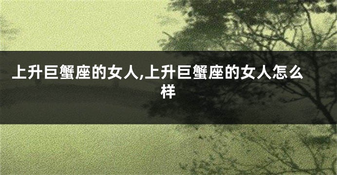 上升巨蟹座的女人,上升巨蟹座的女人怎么样