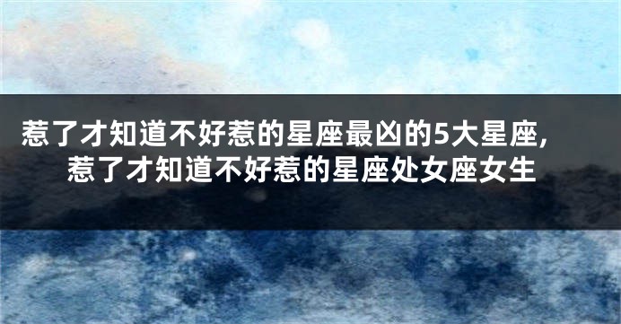 惹了才知道不好惹的星座最凶的5大星座,惹了才知道不好惹的星座处女座女生