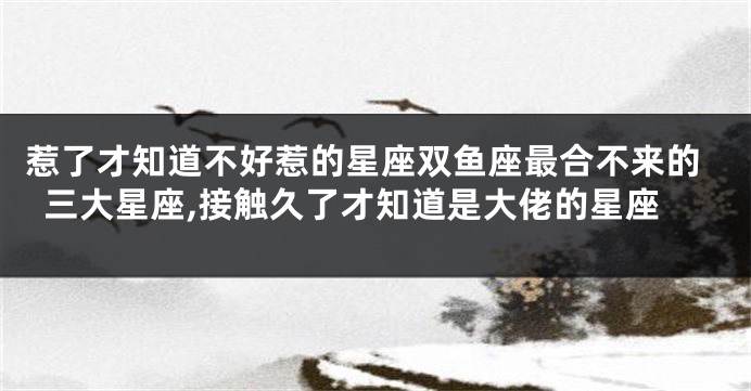 惹了才知道不好惹的星座双鱼座最合不来的三大星座,接触久了才知道是大佬的星座