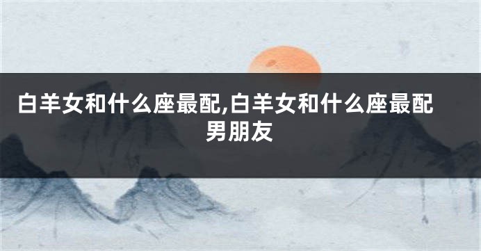 白羊女和什么座最配,白羊女和什么座最配男朋友