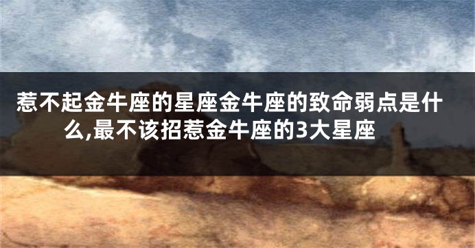 惹不起金牛座的星座金牛座的致命弱点是什么,最不该招惹金牛座的3大星座