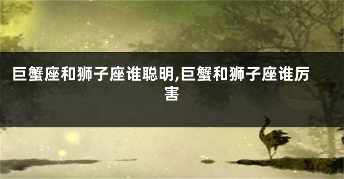 巨蟹座和狮子座谁聪明,巨蟹和狮子座谁厉害