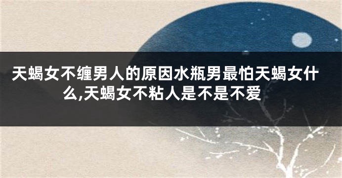 天蝎女不缠男人的原因水瓶男最怕天蝎女什么,天蝎女不粘人是不是不爱