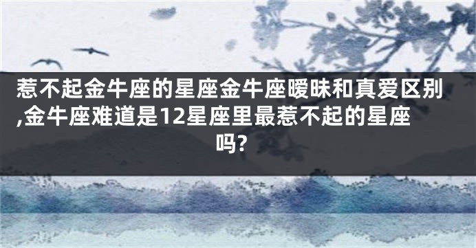 惹不起金牛座的星座金牛座暧昧和真爱区别,金牛座难道是12星座里最惹不起的星座吗?