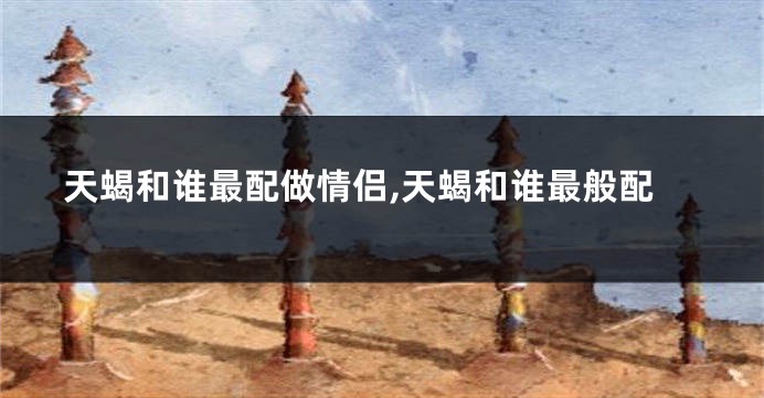 天蝎和谁最配做情侣,天蝎和谁最般配