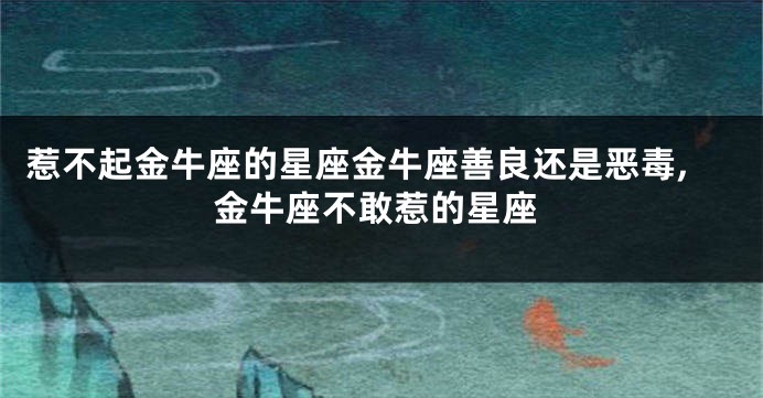 惹不起金牛座的星座金牛座善良还是恶毒,金牛座不敢惹的星座