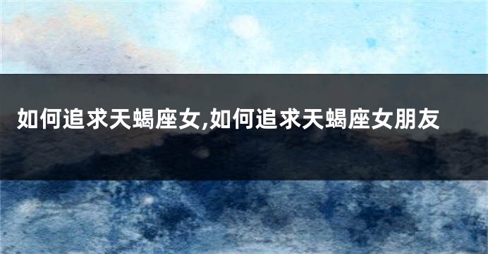 如何追求天蝎座女,如何追求天蝎座女朋友
