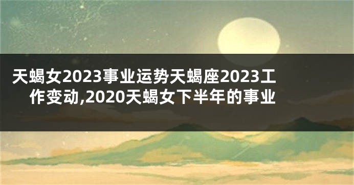 天蝎女2023事业运势天蝎座2023工作变动,2020天蝎女下半年的事业