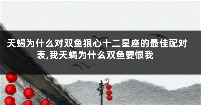 天蝎为什么对双鱼狠心十二星座的最佳配对表,我天蝎为什么双鱼要恨我
