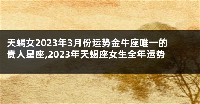 天蝎女2023年3月份运势金牛座唯一的贵人星座,2023年天蝎座女生全年运势