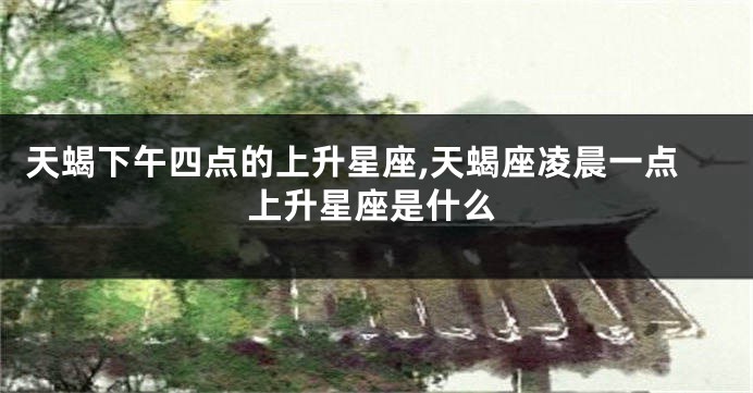 天蝎下午四点的上升星座,天蝎座凌晨一点上升星座是什么