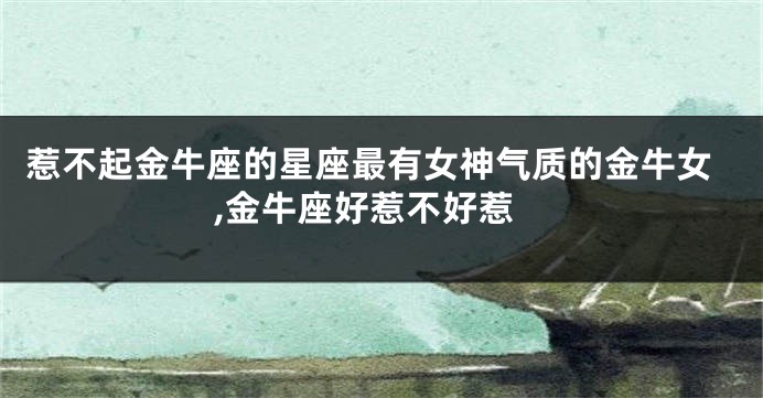 惹不起金牛座的星座最有女神气质的金牛女,金牛座好惹不好惹
