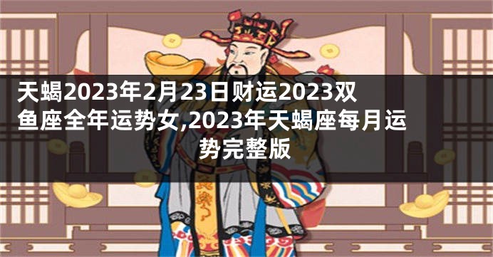 天蝎2023年2月23日财运2023双鱼座全年运势女,2023年天蝎座每月运势完整版