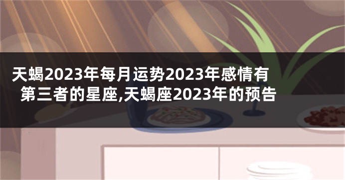 天蝎2023年每月运势2023年感情有第三者的星座,天蝎座2023年的预告