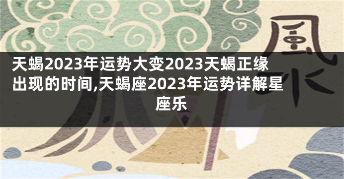 天蝎2023年运势大变2023天蝎正缘出现的时间,天蝎座2023年运势详解星座乐