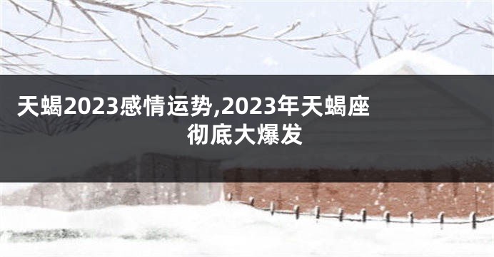 天蝎2023感情运势,2023年天蝎座彻底大爆发