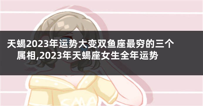 天蝎2023年运势大变双鱼座最穷的三个属相,2023年天蝎座女生全年运势