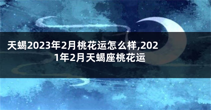 天蝎2023年2月桃花运怎么样,2021年2月天蝎座桃花运