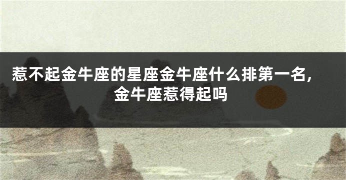 惹不起金牛座的星座金牛座什么排第一名,金牛座惹得起吗