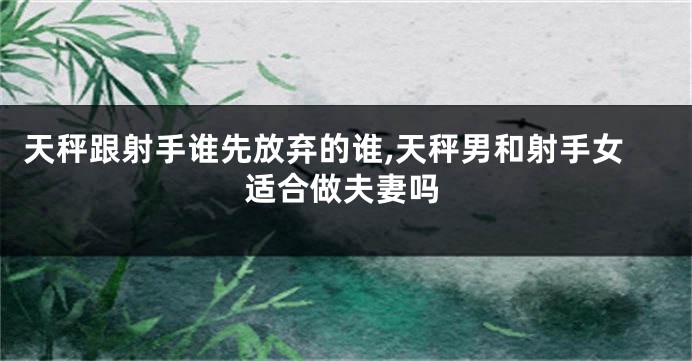 天秤跟射手谁先放弃的谁,天秤男和射手女适合做夫妻吗