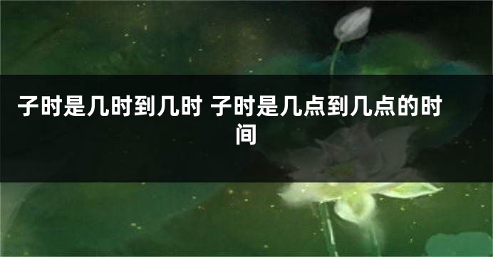 子时是几时到几时 子时是几点到几点的时间