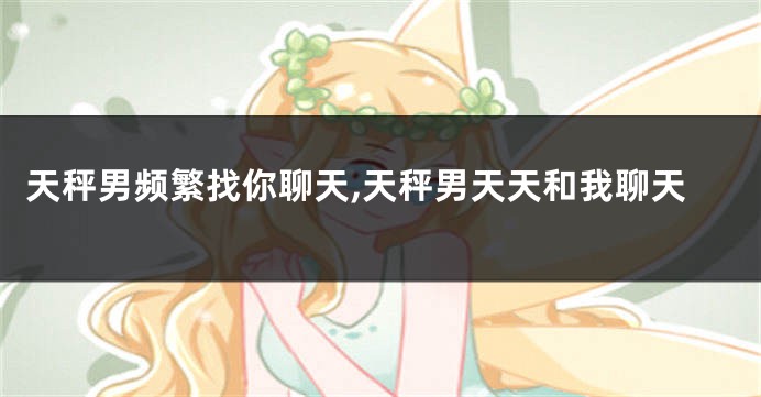 天秤男频繁找你聊天,天秤男天天和我聊天